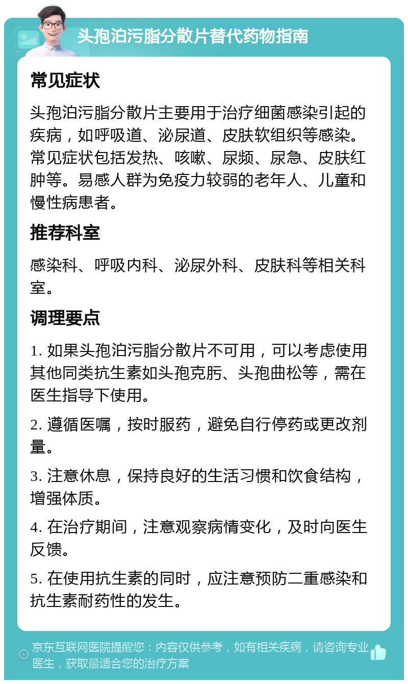 头孢泊污脂分散片替代药物指南 常见症状 头孢泊污脂分散片主要用于治疗细菌感染引起的疾病，如呼吸道、泌尿道、皮肤软组织等感染。常见症状包括发热、咳嗽、尿频、尿急、皮肤红肿等。易感人群为免疫力较弱的老年人、儿童和慢性病患者。 推荐科室 感染科、呼吸内科、泌尿外科、皮肤科等相关科室。 调理要点 1. 如果头孢泊污脂分散片不可用，可以考虑使用其他同类抗生素如头孢克肟、头孢曲松等，需在医生指导下使用。 2. 遵循医嘱，按时服药，避免自行停药或更改剂量。 3. 注意休息，保持良好的生活习惯和饮食结构，增强体质。 4. 在治疗期间，注意观察病情变化，及时向医生反馈。 5. 在使用抗生素的同时，应注意预防二重感染和抗生素耐药性的发生。