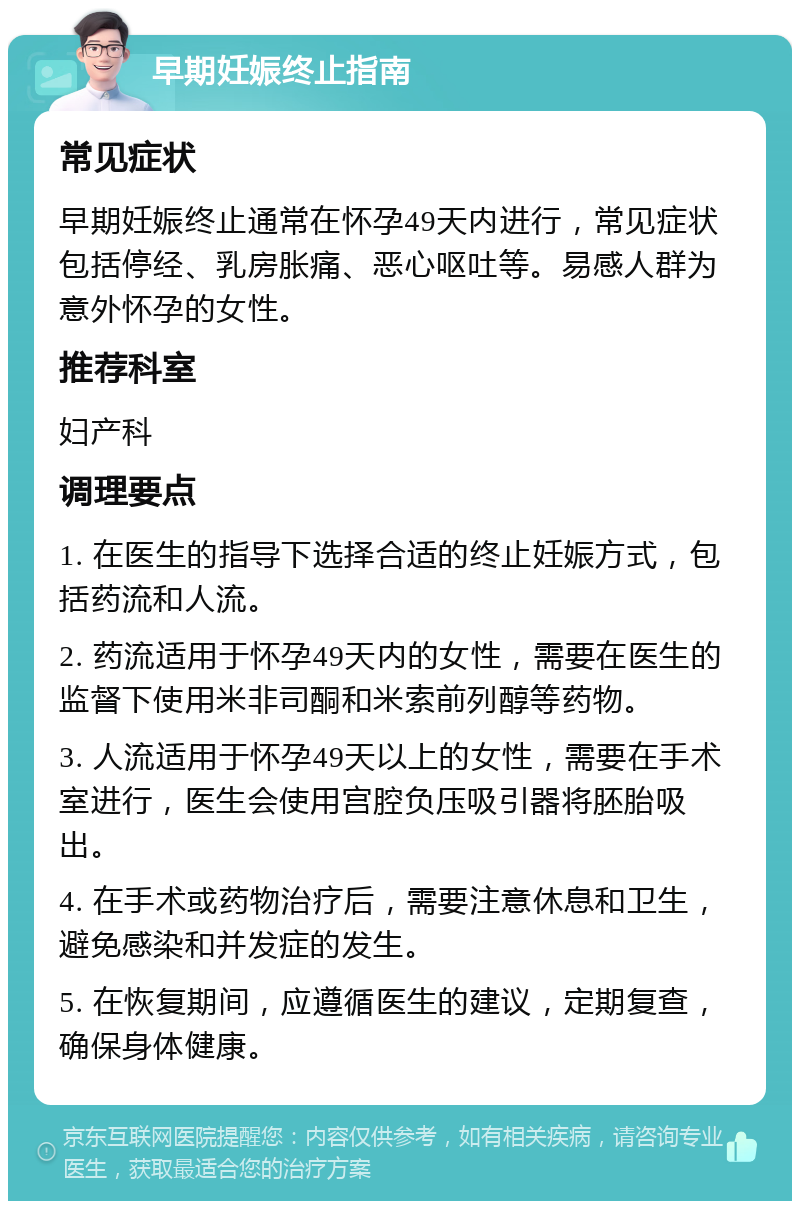 早期妊娠终止指南 常见症状 早期妊娠终止通常在怀孕49天内进行，常见症状包括停经、乳房胀痛、恶心呕吐等。易感人群为意外怀孕的女性。 推荐科室 妇产科 调理要点 1. 在医生的指导下选择合适的终止妊娠方式，包括药流和人流。 2. 药流适用于怀孕49天内的女性，需要在医生的监督下使用米非司酮和米索前列醇等药物。 3. 人流适用于怀孕49天以上的女性，需要在手术室进行，医生会使用宫腔负压吸引器将胚胎吸出。 4. 在手术或药物治疗后，需要注意休息和卫生，避免感染和并发症的发生。 5. 在恢复期间，应遵循医生的建议，定期复查，确保身体健康。