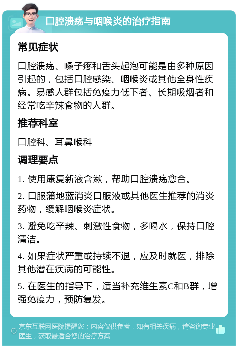 口腔溃疡与咽喉炎的治疗指南 常见症状 口腔溃疡、嗓子疼和舌头起泡可能是由多种原因引起的，包括口腔感染、咽喉炎或其他全身性疾病。易感人群包括免疫力低下者、长期吸烟者和经常吃辛辣食物的人群。 推荐科室 口腔科、耳鼻喉科 调理要点 1. 使用康复新液含漱，帮助口腔溃疡愈合。 2. 口服蒲地蓝消炎口服液或其他医生推荐的消炎药物，缓解咽喉炎症状。 3. 避免吃辛辣、刺激性食物，多喝水，保持口腔清洁。 4. 如果症状严重或持续不退，应及时就医，排除其他潜在疾病的可能性。 5. 在医生的指导下，适当补充维生素C和B群，增强免疫力，预防复发。