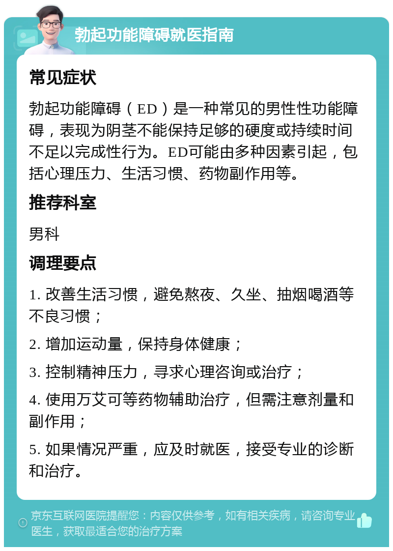 勃起功能障碍就医指南 常见症状 勃起功能障碍（ED）是一种常见的男性性功能障碍，表现为阴茎不能保持足够的硬度或持续时间不足以完成性行为。ED可能由多种因素引起，包括心理压力、生活习惯、药物副作用等。 推荐科室 男科 调理要点 1. 改善生活习惯，避免熬夜、久坐、抽烟喝酒等不良习惯； 2. 增加运动量，保持身体健康； 3. 控制精神压力，寻求心理咨询或治疗； 4. 使用万艾可等药物辅助治疗，但需注意剂量和副作用； 5. 如果情况严重，应及时就医，接受专业的诊断和治疗。