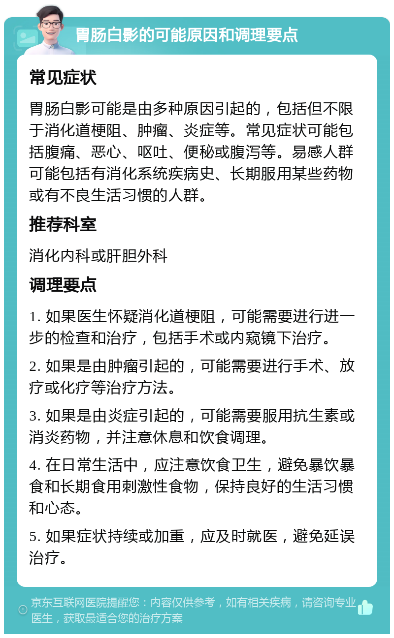 胃肠白影的可能原因和调理要点 常见症状 胃肠白影可能是由多种原因引起的，包括但不限于消化道梗阻、肿瘤、炎症等。常见症状可能包括腹痛、恶心、呕吐、便秘或腹泻等。易感人群可能包括有消化系统疾病史、长期服用某些药物或有不良生活习惯的人群。 推荐科室 消化内科或肝胆外科 调理要点 1. 如果医生怀疑消化道梗阻，可能需要进行进一步的检查和治疗，包括手术或内窥镜下治疗。 2. 如果是由肿瘤引起的，可能需要进行手术、放疗或化疗等治疗方法。 3. 如果是由炎症引起的，可能需要服用抗生素或消炎药物，并注意休息和饮食调理。 4. 在日常生活中，应注意饮食卫生，避免暴饮暴食和长期食用刺激性食物，保持良好的生活习惯和心态。 5. 如果症状持续或加重，应及时就医，避免延误治疗。