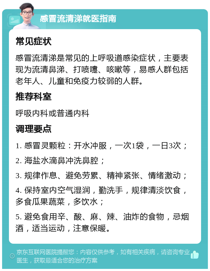 感冒流清涕就医指南 常见症状 感冒流清涕是常见的上呼吸道感染症状，主要表现为流清鼻涕、打喷嚏、咳嗽等，易感人群包括老年人、儿童和免疫力较弱的人群。 推荐科室 呼吸内科或普通内科 调理要点 1. 感冒灵颗粒：开水冲服，一次1袋，一日3次； 2. 海盐水滴鼻冲洗鼻腔； 3. 规律作息、避免劳累、精神紧张、情绪激动； 4. 保持室内空气湿润，勤洗手，规律清淡饮食，多食瓜果蔬菜，多饮水； 5. 避免食用辛、酸、麻、辣、油炸的食物，忌烟酒，适当运动，注意保暖。