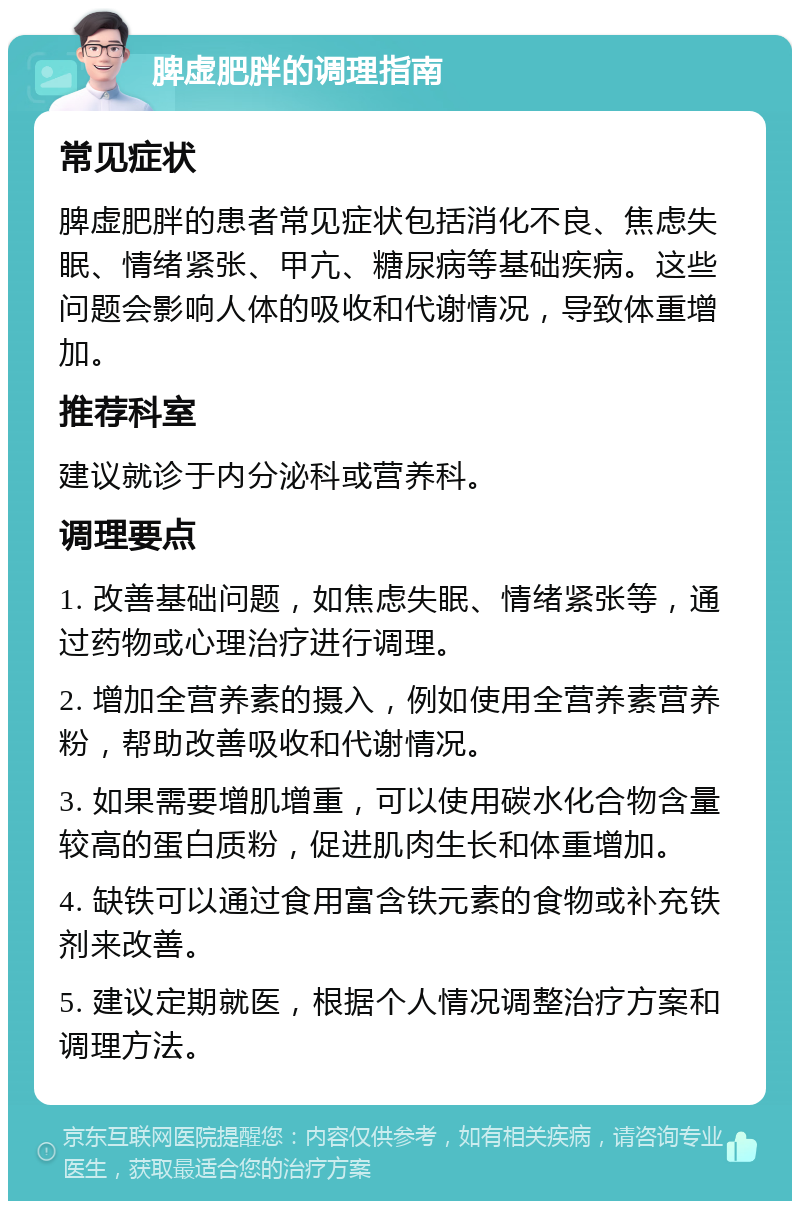 脾虚肥胖的调理指南 常见症状 脾虚肥胖的患者常见症状包括消化不良、焦虑失眠、情绪紧张、甲亢、糖尿病等基础疾病。这些问题会影响人体的吸收和代谢情况，导致体重增加。 推荐科室 建议就诊于内分泌科或营养科。 调理要点 1. 改善基础问题，如焦虑失眠、情绪紧张等，通过药物或心理治疗进行调理。 2. 增加全营养素的摄入，例如使用全营养素营养粉，帮助改善吸收和代谢情况。 3. 如果需要增肌增重，可以使用碳水化合物含量较高的蛋白质粉，促进肌肉生长和体重增加。 4. 缺铁可以通过食用富含铁元素的食物或补充铁剂来改善。 5. 建议定期就医，根据个人情况调整治疗方案和调理方法。