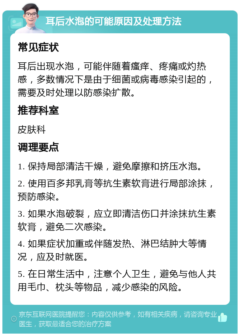 耳后水泡的可能原因及处理方法 常见症状 耳后出现水泡，可能伴随着瘙痒、疼痛或灼热感，多数情况下是由于细菌或病毒感染引起的，需要及时处理以防感染扩散。 推荐科室 皮肤科 调理要点 1. 保持局部清洁干燥，避免摩擦和挤压水泡。 2. 使用百多邦乳膏等抗生素软膏进行局部涂抹，预防感染。 3. 如果水泡破裂，应立即清洁伤口并涂抹抗生素软膏，避免二次感染。 4. 如果症状加重或伴随发热、淋巴结肿大等情况，应及时就医。 5. 在日常生活中，注意个人卫生，避免与他人共用毛巾、枕头等物品，减少感染的风险。