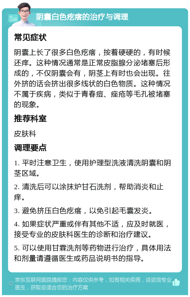 阴囊白色疙瘩的治疗与调理 常见症状 阴囊上长了很多白色疙瘩，按着硬硬的，有时候还痒。这种情况通常是正常皮脂腺分泌堵塞后形成的，不仅阴囊会有，阴茎上有时也会出现。往外挤的话会挤出很多线状的白色物质。这种情况不属于疾病，类似于青春痘、痤疮等毛孔被堵塞的现象。 推荐科室 皮肤科 调理要点 1. 平时注意卫生，使用护理型洗液清洗阴囊和阴茎区域。 2. 清洗后可以涂抹炉甘石洗剂，帮助消炎和止痒。 3. 避免挤压白色疙瘩，以免引起毛囊发炎。 4. 如果症状严重或伴有其他不适，应及时就医，接受专业的皮肤科医生的诊断和治疗建议。 5. 可以使用甘霖洗剂等药物进行治疗，具体用法和剂量请遵循医生或药品说明书的指导。