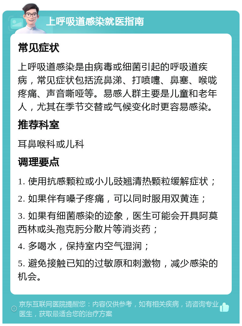 上呼吸道感染就医指南 常见症状 上呼吸道感染是由病毒或细菌引起的呼吸道疾病，常见症状包括流鼻涕、打喷嚏、鼻塞、喉咙疼痛、声音嘶哑等。易感人群主要是儿童和老年人，尤其在季节交替或气候变化时更容易感染。 推荐科室 耳鼻喉科或儿科 调理要点 1. 使用抗感颗粒或小儿豉翘清热颗粒缓解症状； 2. 如果伴有嗓子疼痛，可以同时服用双黄连； 3. 如果有细菌感染的迹象，医生可能会开具阿莫西林或头孢克肟分散片等消炎药； 4. 多喝水，保持室内空气湿润； 5. 避免接触已知的过敏原和刺激物，减少感染的机会。