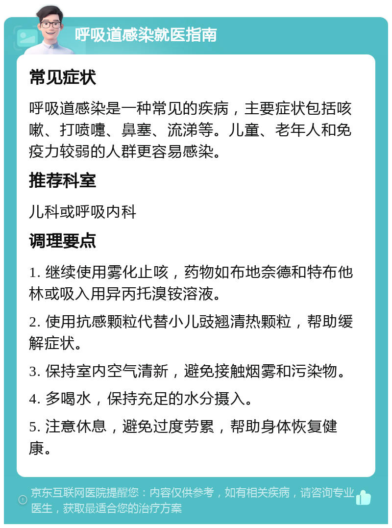 呼吸道感染就医指南 常见症状 呼吸道感染是一种常见的疾病，主要症状包括咳嗽、打喷嚏、鼻塞、流涕等。儿童、老年人和免疫力较弱的人群更容易感染。 推荐科室 儿科或呼吸内科 调理要点 1. 继续使用雾化止咳，药物如布地奈德和特布他林或吸入用异丙托溴铵溶液。 2. 使用抗感颗粒代替小儿豉翘清热颗粒，帮助缓解症状。 3. 保持室内空气清新，避免接触烟雾和污染物。 4. 多喝水，保持充足的水分摄入。 5. 注意休息，避免过度劳累，帮助身体恢复健康。