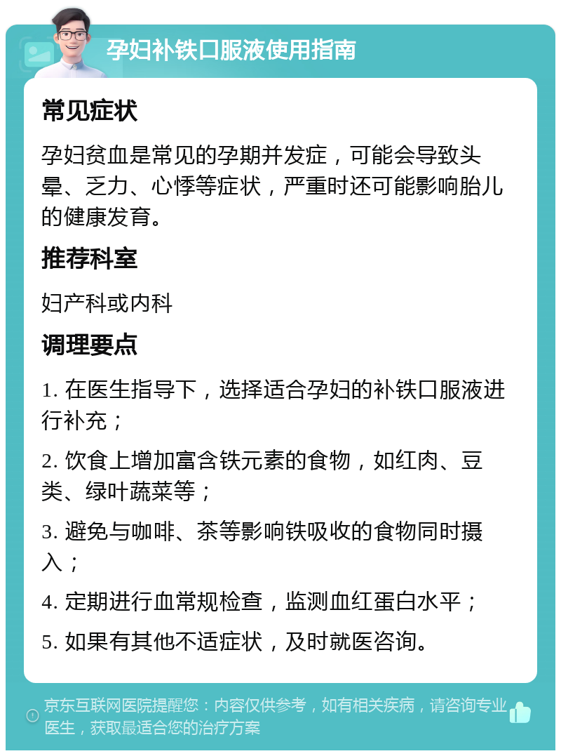 孕妇补铁口服液使用指南 常见症状 孕妇贫血是常见的孕期并发症，可能会导致头晕、乏力、心悸等症状，严重时还可能影响胎儿的健康发育。 推荐科室 妇产科或内科 调理要点 1. 在医生指导下，选择适合孕妇的补铁口服液进行补充； 2. 饮食上增加富含铁元素的食物，如红肉、豆类、绿叶蔬菜等； 3. 避免与咖啡、茶等影响铁吸收的食物同时摄入； 4. 定期进行血常规检查，监测血红蛋白水平； 5. 如果有其他不适症状，及时就医咨询。