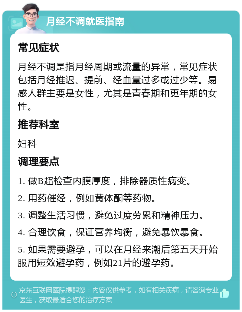 月经不调就医指南 常见症状 月经不调是指月经周期或流量的异常，常见症状包括月经推迟、提前、经血量过多或过少等。易感人群主要是女性，尤其是青春期和更年期的女性。 推荐科室 妇科 调理要点 1. 做B超检查内膜厚度，排除器质性病变。 2. 用药催经，例如黄体酮等药物。 3. 调整生活习惯，避免过度劳累和精神压力。 4. 合理饮食，保证营养均衡，避免暴饮暴食。 5. 如果需要避孕，可以在月经来潮后第五天开始服用短效避孕药，例如21片的避孕药。