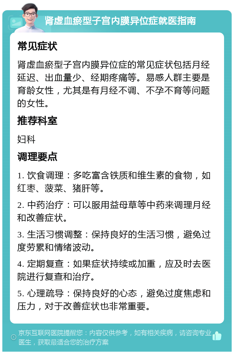 肾虚血瘀型子宫内膜异位症就医指南 常见症状 肾虚血瘀型子宫内膜异位症的常见症状包括月经延迟、出血量少、经期疼痛等。易感人群主要是育龄女性，尤其是有月经不调、不孕不育等问题的女性。 推荐科室 妇科 调理要点 1. 饮食调理：多吃富含铁质和维生素的食物，如红枣、菠菜、猪肝等。 2. 中药治疗：可以服用益母草等中药来调理月经和改善症状。 3. 生活习惯调整：保持良好的生活习惯，避免过度劳累和情绪波动。 4. 定期复查：如果症状持续或加重，应及时去医院进行复查和治疗。 5. 心理疏导：保持良好的心态，避免过度焦虑和压力，对于改善症状也非常重要。