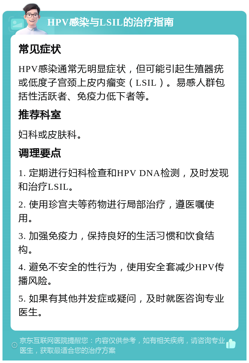 HPV感染与LSIL的治疗指南 常见症状 HPV感染通常无明显症状，但可能引起生殖器疣或低度子宫颈上皮内瘤变（LSIL）。易感人群包括性活跃者、免疫力低下者等。 推荐科室 妇科或皮肤科。 调理要点 1. 定期进行妇科检查和HPV DNA检测，及时发现和治疗LSIL。 2. 使用珍宫夫等药物进行局部治疗，遵医嘱使用。 3. 加强免疫力，保持良好的生活习惯和饮食结构。 4. 避免不安全的性行为，使用安全套减少HPV传播风险。 5. 如果有其他并发症或疑问，及时就医咨询专业医生。