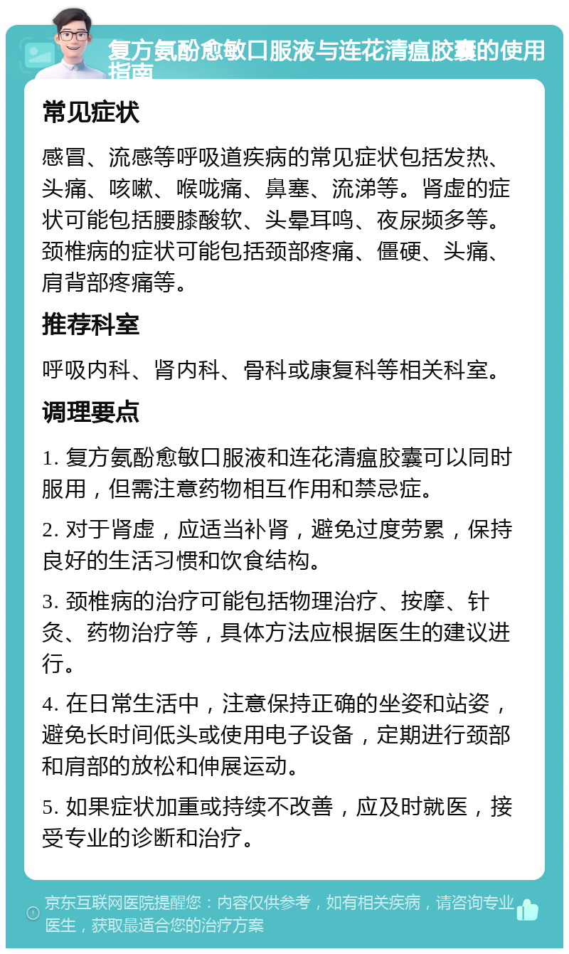 复方氨酚愈敏口服液与连花清瘟胶囊的使用指南 常见症状 感冒、流感等呼吸道疾病的常见症状包括发热、头痛、咳嗽、喉咙痛、鼻塞、流涕等。肾虚的症状可能包括腰膝酸软、头晕耳鸣、夜尿频多等。颈椎病的症状可能包括颈部疼痛、僵硬、头痛、肩背部疼痛等。 推荐科室 呼吸内科、肾内科、骨科或康复科等相关科室。 调理要点 1. 复方氨酚愈敏口服液和连花清瘟胶囊可以同时服用，但需注意药物相互作用和禁忌症。 2. 对于肾虚，应适当补肾，避免过度劳累，保持良好的生活习惯和饮食结构。 3. 颈椎病的治疗可能包括物理治疗、按摩、针灸、药物治疗等，具体方法应根据医生的建议进行。 4. 在日常生活中，注意保持正确的坐姿和站姿，避免长时间低头或使用电子设备，定期进行颈部和肩部的放松和伸展运动。 5. 如果症状加重或持续不改善，应及时就医，接受专业的诊断和治疗。