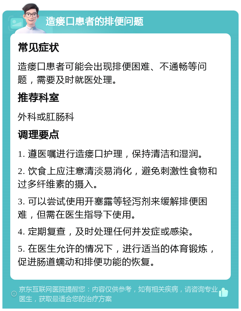 造瘘口患者的排便问题 常见症状 造瘘口患者可能会出现排便困难、不通畅等问题，需要及时就医处理。 推荐科室 外科或肛肠科 调理要点 1. 遵医嘱进行造瘘口护理，保持清洁和湿润。 2. 饮食上应注意清淡易消化，避免刺激性食物和过多纤维素的摄入。 3. 可以尝试使用开塞露等轻泻剂来缓解排便困难，但需在医生指导下使用。 4. 定期复查，及时处理任何并发症或感染。 5. 在医生允许的情况下，进行适当的体育锻炼，促进肠道蠕动和排便功能的恢复。