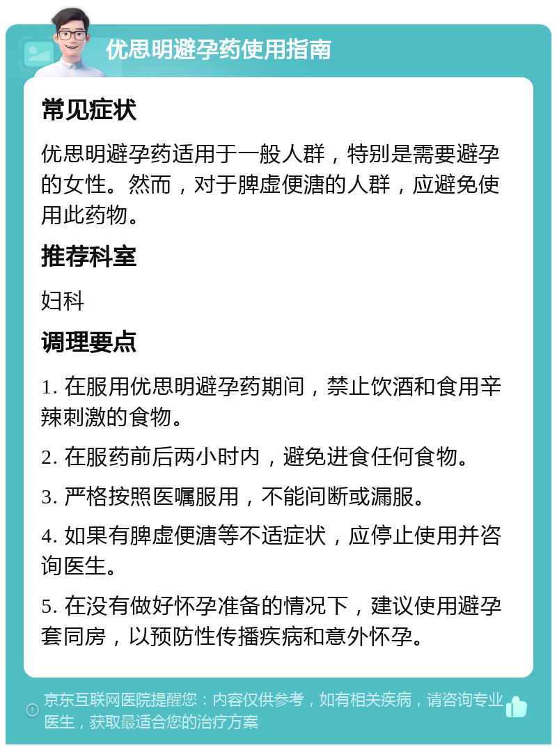 优思明避孕药使用指南 常见症状 优思明避孕药适用于一般人群，特别是需要避孕的女性。然而，对于脾虚便溏的人群，应避免使用此药物。 推荐科室 妇科 调理要点 1. 在服用优思明避孕药期间，禁止饮酒和食用辛辣刺激的食物。 2. 在服药前后两小时内，避免进食任何食物。 3. 严格按照医嘱服用，不能间断或漏服。 4. 如果有脾虚便溏等不适症状，应停止使用并咨询医生。 5. 在没有做好怀孕准备的情况下，建议使用避孕套同房，以预防性传播疾病和意外怀孕。