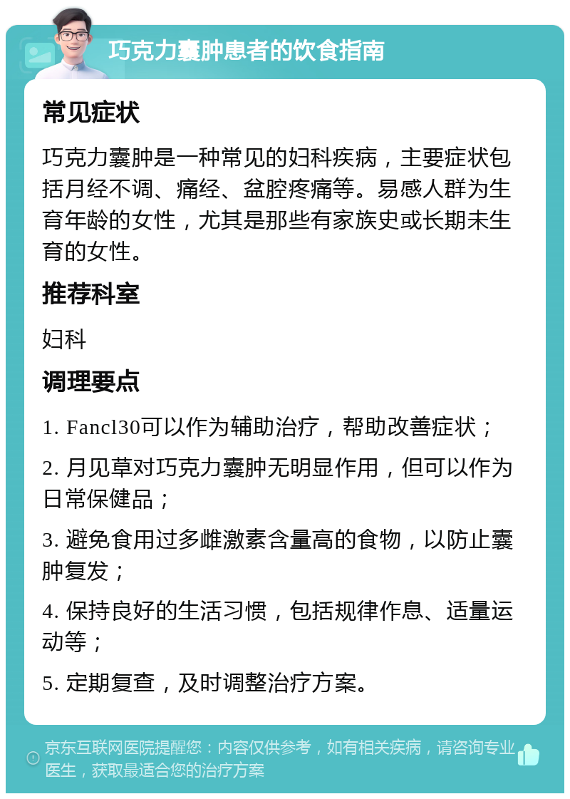 巧克力囊肿患者的饮食指南 常见症状 巧克力囊肿是一种常见的妇科疾病，主要症状包括月经不调、痛经、盆腔疼痛等。易感人群为生育年龄的女性，尤其是那些有家族史或长期未生育的女性。 推荐科室 妇科 调理要点 1. Fancl30可以作为辅助治疗，帮助改善症状； 2. 月见草对巧克力囊肿无明显作用，但可以作为日常保健品； 3. 避免食用过多雌激素含量高的食物，以防止囊肿复发； 4. 保持良好的生活习惯，包括规律作息、适量运动等； 5. 定期复查，及时调整治疗方案。