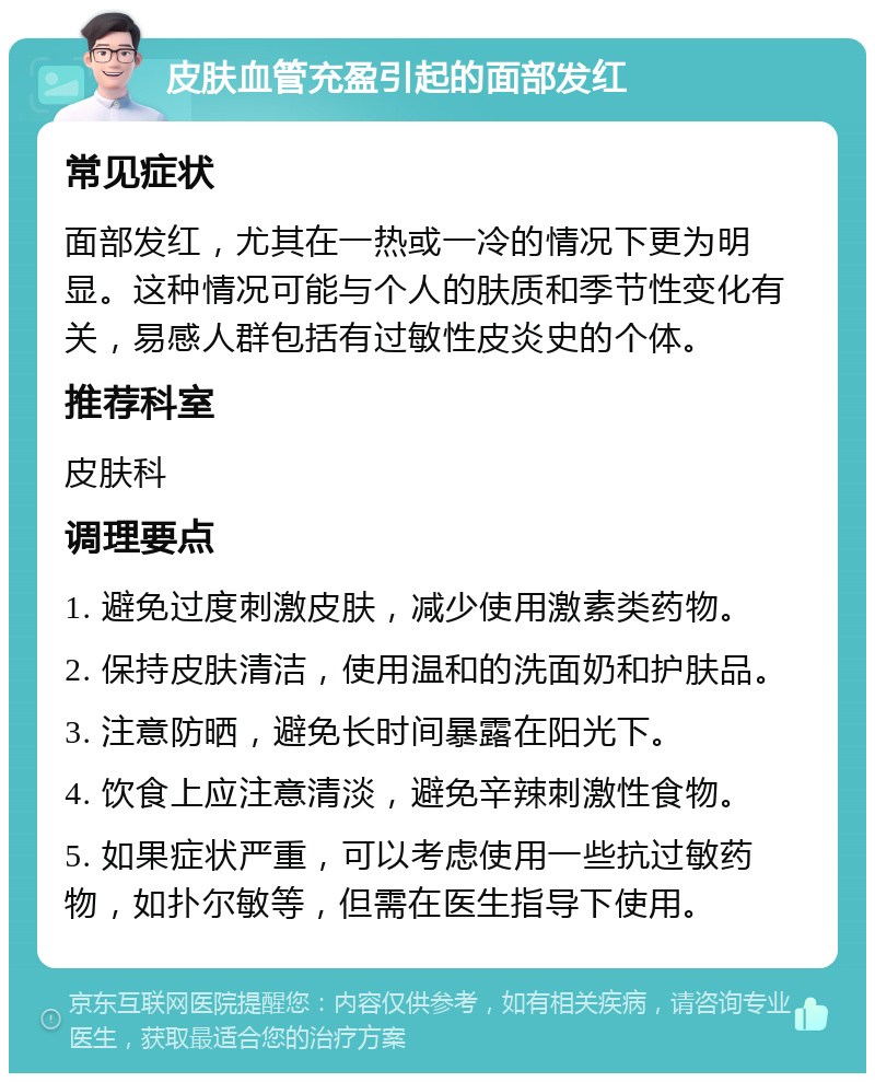 皮肤血管充盈引起的面部发红 常见症状 面部发红，尤其在一热或一冷的情况下更为明显。这种情况可能与个人的肤质和季节性变化有关，易感人群包括有过敏性皮炎史的个体。 推荐科室 皮肤科 调理要点 1. 避免过度刺激皮肤，减少使用激素类药物。 2. 保持皮肤清洁，使用温和的洗面奶和护肤品。 3. 注意防晒，避免长时间暴露在阳光下。 4. 饮食上应注意清淡，避免辛辣刺激性食物。 5. 如果症状严重，可以考虑使用一些抗过敏药物，如扑尔敏等，但需在医生指导下使用。