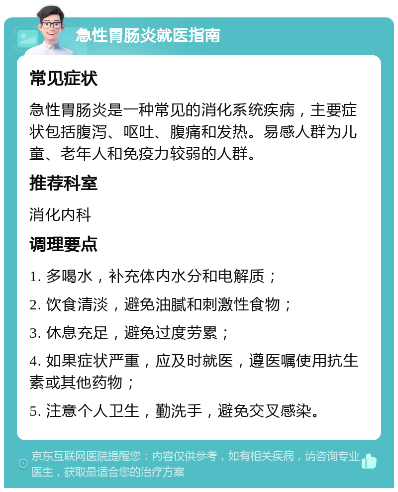 急性胃肠炎就医指南 常见症状 急性胃肠炎是一种常见的消化系统疾病，主要症状包括腹泻、呕吐、腹痛和发热。易感人群为儿童、老年人和免疫力较弱的人群。 推荐科室 消化内科 调理要点 1. 多喝水，补充体内水分和电解质； 2. 饮食清淡，避免油腻和刺激性食物； 3. 休息充足，避免过度劳累； 4. 如果症状严重，应及时就医，遵医嘱使用抗生素或其他药物； 5. 注意个人卫生，勤洗手，避免交叉感染。