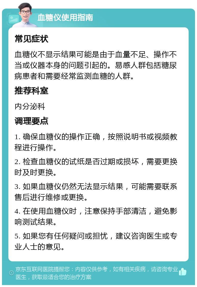 血糖仪使用指南 常见症状 血糖仪不显示结果可能是由于血量不足、操作不当或仪器本身的问题引起的。易感人群包括糖尿病患者和需要经常监测血糖的人群。 推荐科室 内分泌科 调理要点 1. 确保血糖仪的操作正确，按照说明书或视频教程进行操作。 2. 检查血糖仪的试纸是否过期或损坏，需要更换时及时更换。 3. 如果血糖仪仍然无法显示结果，可能需要联系售后进行维修或更换。 4. 在使用血糖仪时，注意保持手部清洁，避免影响测试结果。 5. 如果您有任何疑问或担忧，建议咨询医生或专业人士的意见。