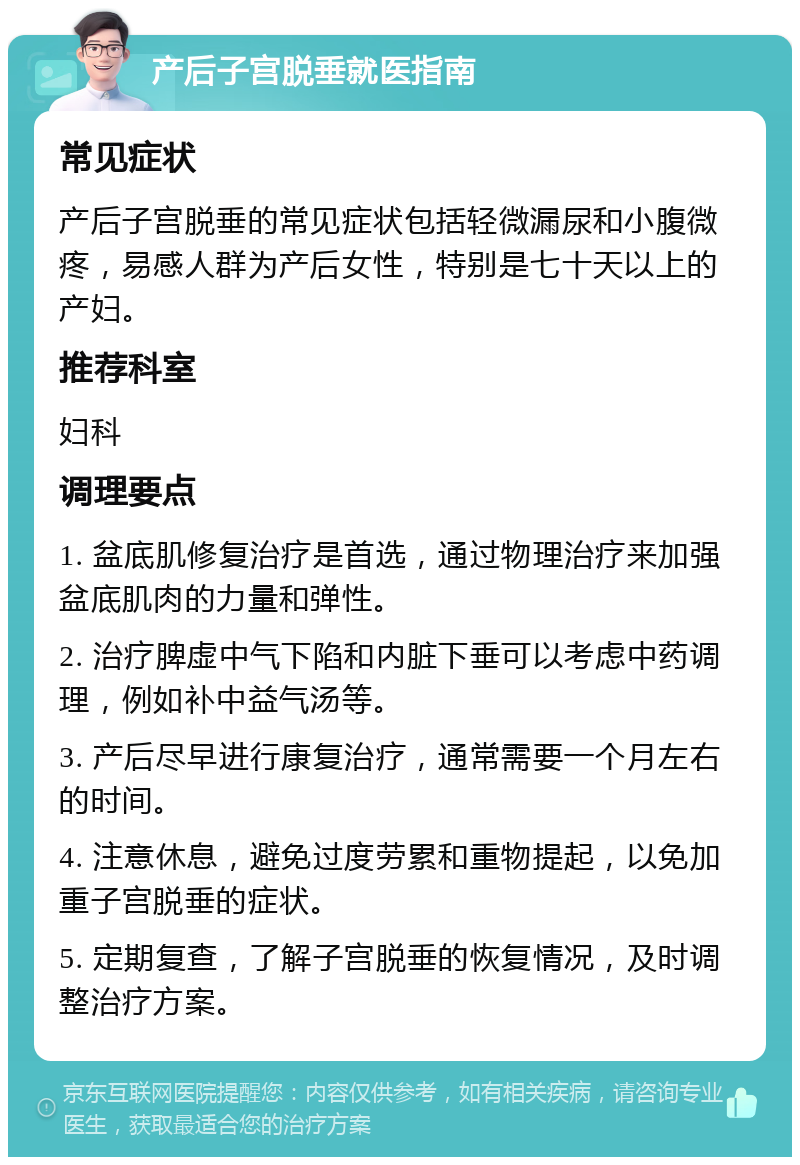 产后子宫脱垂就医指南 常见症状 产后子宫脱垂的常见症状包括轻微漏尿和小腹微疼，易感人群为产后女性，特别是七十天以上的产妇。 推荐科室 妇科 调理要点 1. 盆底肌修复治疗是首选，通过物理治疗来加强盆底肌肉的力量和弹性。 2. 治疗脾虚中气下陷和内脏下垂可以考虑中药调理，例如补中益气汤等。 3. 产后尽早进行康复治疗，通常需要一个月左右的时间。 4. 注意休息，避免过度劳累和重物提起，以免加重子宫脱垂的症状。 5. 定期复查，了解子宫脱垂的恢复情况，及时调整治疗方案。