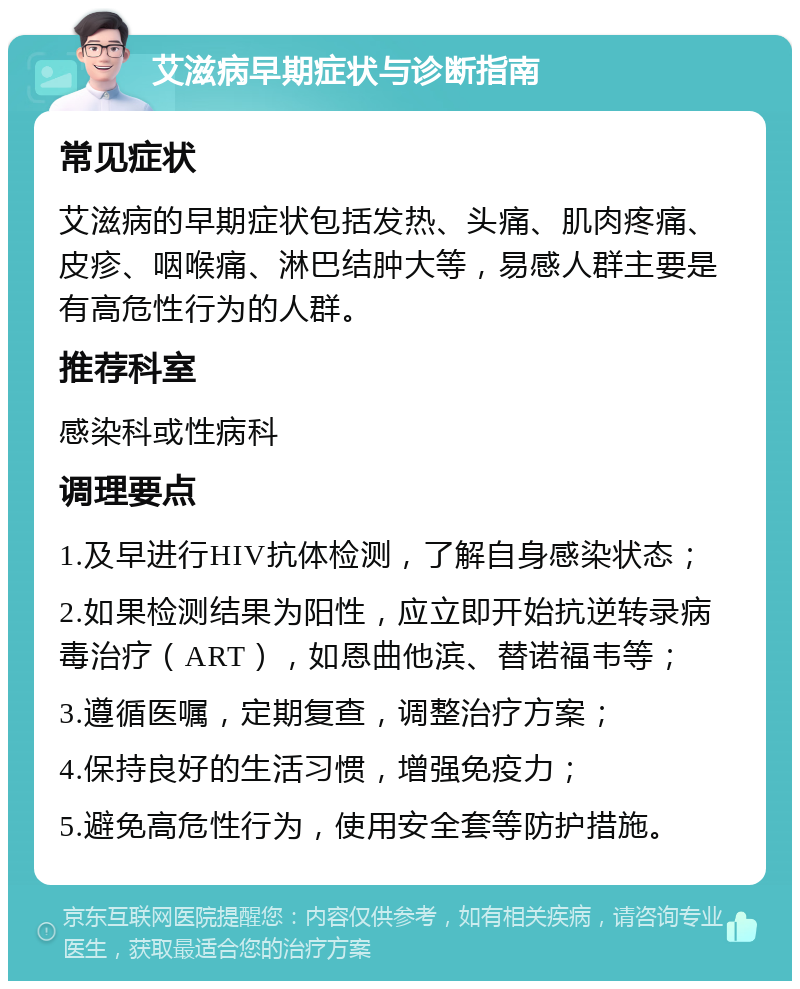 艾滋病早期症状与诊断指南 常见症状 艾滋病的早期症状包括发热、头痛、肌肉疼痛、皮疹、咽喉痛、淋巴结肿大等，易感人群主要是有高危性行为的人群。 推荐科室 感染科或性病科 调理要点 1.及早进行HIV抗体检测，了解自身感染状态； 2.如果检测结果为阳性，应立即开始抗逆转录病毒治疗（ART），如恩曲他滨、替诺福韦等； 3.遵循医嘱，定期复查，调整治疗方案； 4.保持良好的生活习惯，增强免疫力； 5.避免高危性行为，使用安全套等防护措施。