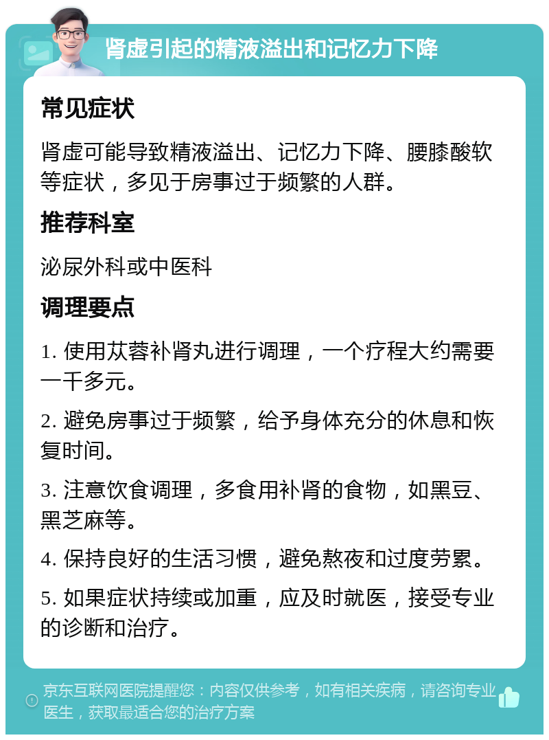 肾虚引起的精液溢出和记忆力下降 常见症状 肾虚可能导致精液溢出、记忆力下降、腰膝酸软等症状，多见于房事过于频繁的人群。 推荐科室 泌尿外科或中医科 调理要点 1. 使用苁蓉补肾丸进行调理，一个疗程大约需要一千多元。 2. 避免房事过于频繁，给予身体充分的休息和恢复时间。 3. 注意饮食调理，多食用补肾的食物，如黑豆、黑芝麻等。 4. 保持良好的生活习惯，避免熬夜和过度劳累。 5. 如果症状持续或加重，应及时就医，接受专业的诊断和治疗。