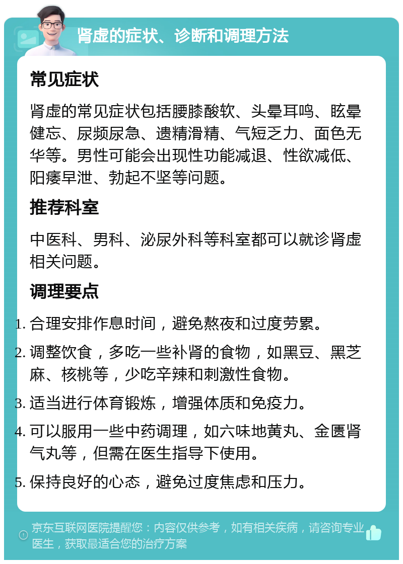 肾虚的症状、诊断和调理方法 常见症状 肾虚的常见症状包括腰膝酸软、头晕耳鸣、眩晕健忘、尿频尿急、遗精滑精、气短乏力、面色无华等。男性可能会出现性功能减退、性欲减低、阳痿早泄、勃起不坚等问题。 推荐科室 中医科、男科、泌尿外科等科室都可以就诊肾虚相关问题。 调理要点 合理安排作息时间，避免熬夜和过度劳累。 调整饮食，多吃一些补肾的食物，如黑豆、黑芝麻、核桃等，少吃辛辣和刺激性食物。 适当进行体育锻炼，增强体质和免疫力。 可以服用一些中药调理，如六味地黄丸、金匮肾气丸等，但需在医生指导下使用。 保持良好的心态，避免过度焦虑和压力。