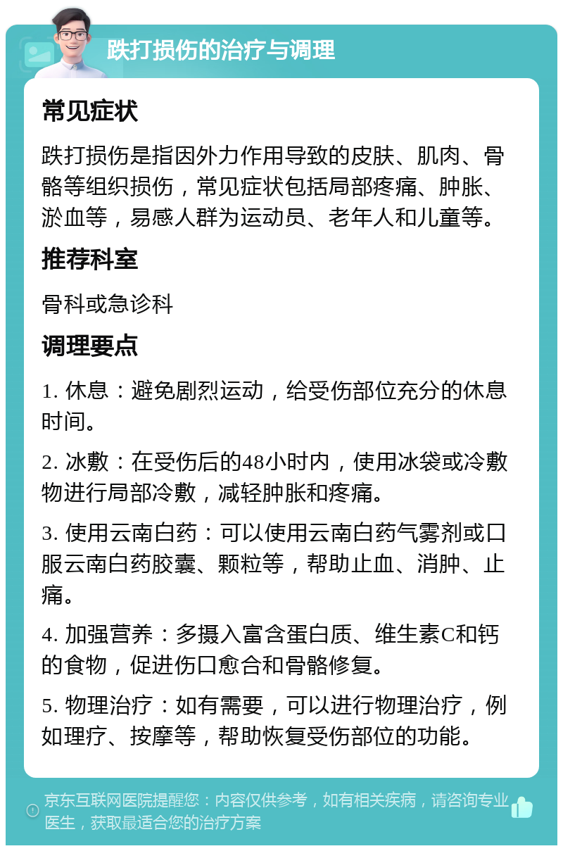 跌打损伤的治疗与调理 常见症状 跌打损伤是指因外力作用导致的皮肤、肌肉、骨骼等组织损伤，常见症状包括局部疼痛、肿胀、淤血等，易感人群为运动员、老年人和儿童等。 推荐科室 骨科或急诊科 调理要点 1. 休息：避免剧烈运动，给受伤部位充分的休息时间。 2. 冰敷：在受伤后的48小时内，使用冰袋或冷敷物进行局部冷敷，减轻肿胀和疼痛。 3. 使用云南白药：可以使用云南白药气雾剂或口服云南白药胶囊、颗粒等，帮助止血、消肿、止痛。 4. 加强营养：多摄入富含蛋白质、维生素C和钙的食物，促进伤口愈合和骨骼修复。 5. 物理治疗：如有需要，可以进行物理治疗，例如理疗、按摩等，帮助恢复受伤部位的功能。