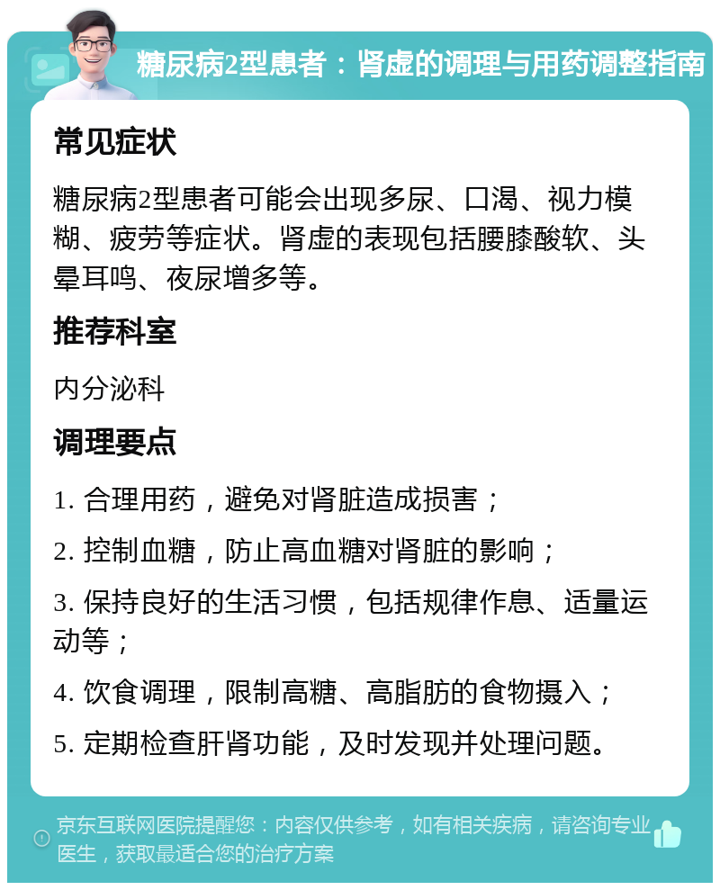 糖尿病2型患者：肾虚的调理与用药调整指南 常见症状 糖尿病2型患者可能会出现多尿、口渴、视力模糊、疲劳等症状。肾虚的表现包括腰膝酸软、头晕耳鸣、夜尿增多等。 推荐科室 内分泌科 调理要点 1. 合理用药，避免对肾脏造成损害； 2. 控制血糖，防止高血糖对肾脏的影响； 3. 保持良好的生活习惯，包括规律作息、适量运动等； 4. 饮食调理，限制高糖、高脂肪的食物摄入； 5. 定期检查肝肾功能，及时发现并处理问题。