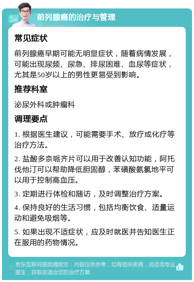 前列腺癌的治疗与管理 常见症状 前列腺癌早期可能无明显症状，随着病情发展，可能出现尿频、尿急、排尿困难、血尿等症状，尤其是50岁以上的男性更易受到影响。 推荐科室 泌尿外科或肿瘤科 调理要点 1. 根据医生建议，可能需要手术、放疗或化疗等治疗方法。 2. 盐酸多奈哌齐片可以用于改善认知功能，阿托伐他汀可以帮助降低胆固醇，苯磺酸氨氯地平可以用于控制高血压。 3. 定期进行体检和随访，及时调整治疗方案。 4. 保持良好的生活习惯，包括均衡饮食、适量运动和避免吸烟等。 5. 如果出现不适症状，应及时就医并告知医生正在服用的药物情况。