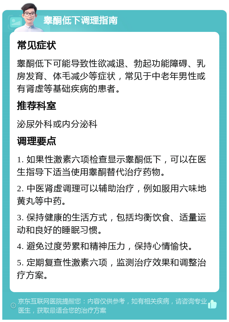 睾酮低下调理指南 常见症状 睾酮低下可能导致性欲减退、勃起功能障碍、乳房发育、体毛减少等症状，常见于中老年男性或有肾虚等基础疾病的患者。 推荐科室 泌尿外科或内分泌科 调理要点 1. 如果性激素六项检查显示睾酮低下，可以在医生指导下适当使用睾酮替代治疗药物。 2. 中医肾虚调理可以辅助治疗，例如服用六味地黄丸等中药。 3. 保持健康的生活方式，包括均衡饮食、适量运动和良好的睡眠习惯。 4. 避免过度劳累和精神压力，保持心情愉快。 5. 定期复查性激素六项，监测治疗效果和调整治疗方案。