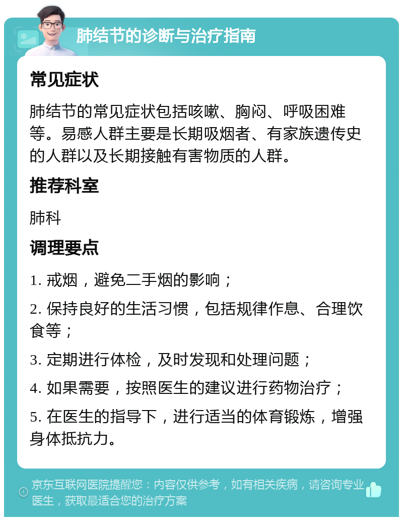 肺结节的诊断与治疗指南 常见症状 肺结节的常见症状包括咳嗽、胸闷、呼吸困难等。易感人群主要是长期吸烟者、有家族遗传史的人群以及长期接触有害物质的人群。 推荐科室 肺科 调理要点 1. 戒烟，避免二手烟的影响； 2. 保持良好的生活习惯，包括规律作息、合理饮食等； 3. 定期进行体检，及时发现和处理问题； 4. 如果需要，按照医生的建议进行药物治疗； 5. 在医生的指导下，进行适当的体育锻炼，增强身体抵抗力。