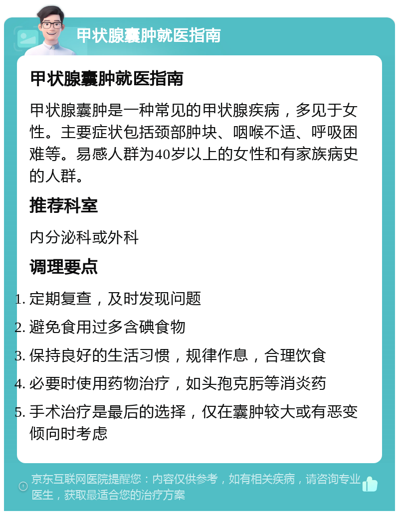 甲状腺囊肿就医指南 甲状腺囊肿就医指南 甲状腺囊肿是一种常见的甲状腺疾病，多见于女性。主要症状包括颈部肿块、咽喉不适、呼吸困难等。易感人群为40岁以上的女性和有家族病史的人群。 推荐科室 内分泌科或外科 调理要点 定期复查，及时发现问题 避免食用过多含碘食物 保持良好的生活习惯，规律作息，合理饮食 必要时使用药物治疗，如头孢克肟等消炎药 手术治疗是最后的选择，仅在囊肿较大或有恶变倾向时考虑