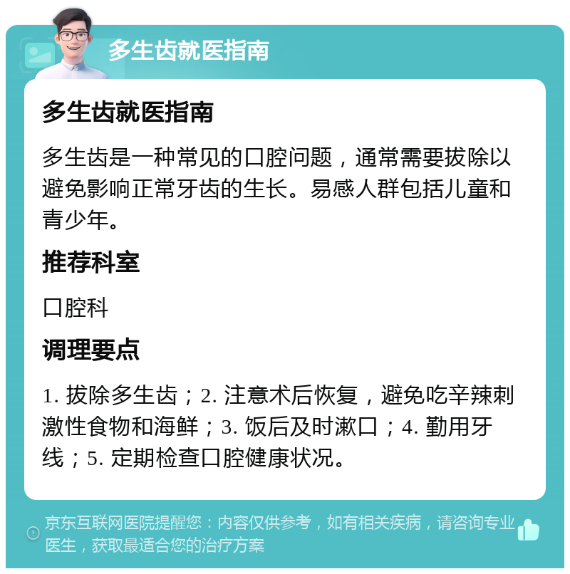 多生齿就医指南 多生齿就医指南 多生齿是一种常见的口腔问题，通常需要拔除以避免影响正常牙齿的生长。易感人群包括儿童和青少年。 推荐科室 口腔科 调理要点 1. 拔除多生齿；2. 注意术后恢复，避免吃辛辣刺激性食物和海鲜；3. 饭后及时漱口；4. 勤用牙线；5. 定期检查口腔健康状况。