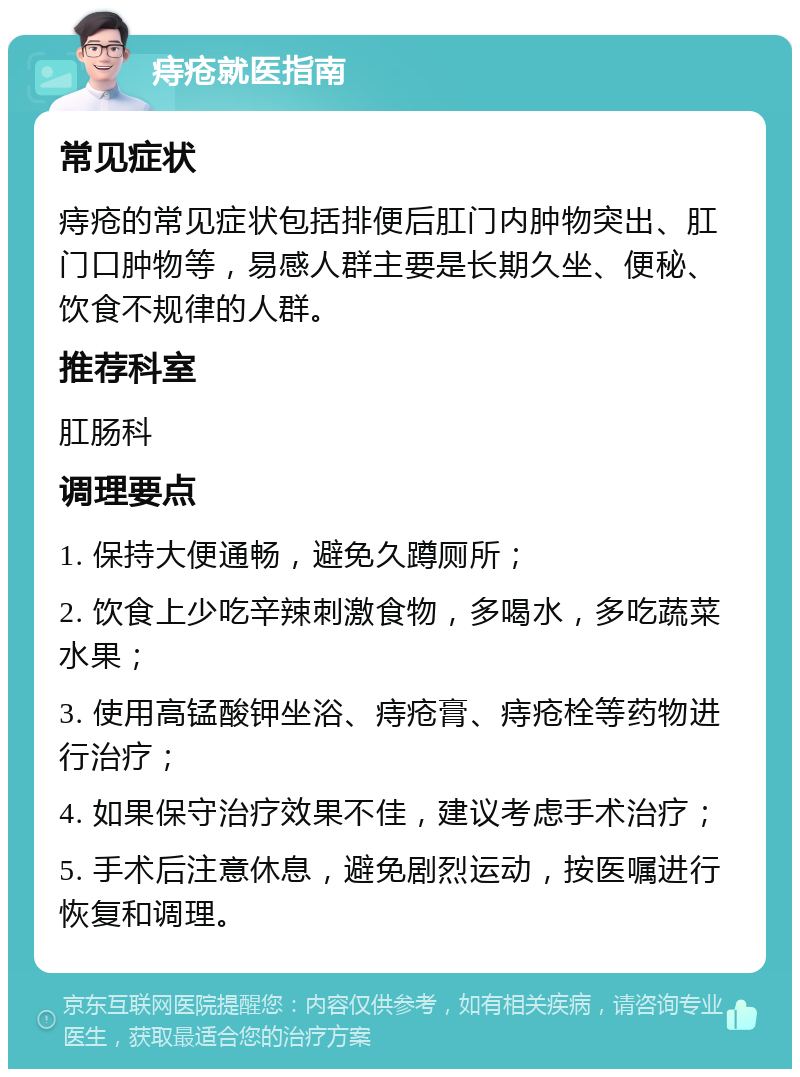 痔疮就医指南 常见症状 痔疮的常见症状包括排便后肛门内肿物突出、肛门口肿物等，易感人群主要是长期久坐、便秘、饮食不规律的人群。 推荐科室 肛肠科 调理要点 1. 保持大便通畅，避免久蹲厕所； 2. 饮食上少吃辛辣刺激食物，多喝水，多吃蔬菜水果； 3. 使用高锰酸钾坐浴、痔疮膏、痔疮栓等药物进行治疗； 4. 如果保守治疗效果不佳，建议考虑手术治疗； 5. 手术后注意休息，避免剧烈运动，按医嘱进行恢复和调理。