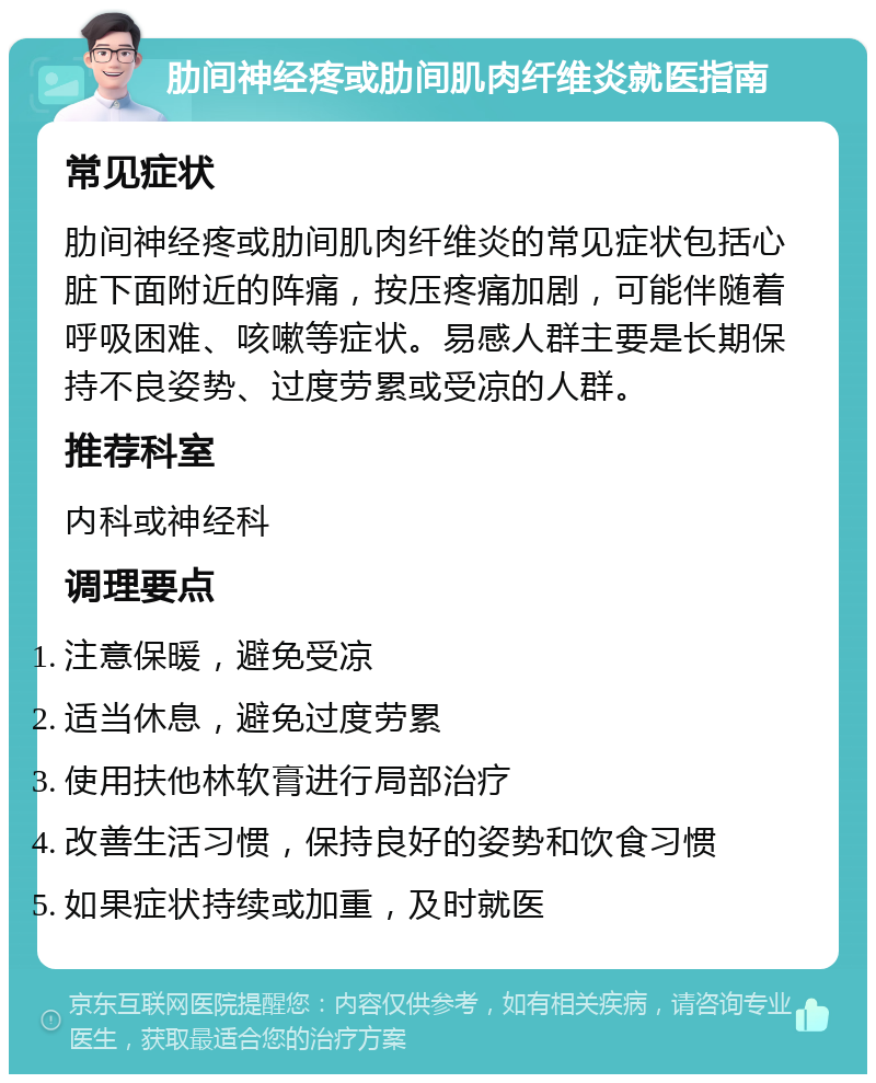 肋间神经疼或肋间肌肉纤维炎就医指南 常见症状 肋间神经疼或肋间肌肉纤维炎的常见症状包括心脏下面附近的阵痛，按压疼痛加剧，可能伴随着呼吸困难、咳嗽等症状。易感人群主要是长期保持不良姿势、过度劳累或受凉的人群。 推荐科室 内科或神经科 调理要点 注意保暖，避免受凉 适当休息，避免过度劳累 使用扶他林软膏进行局部治疗 改善生活习惯，保持良好的姿势和饮食习惯 如果症状持续或加重，及时就医