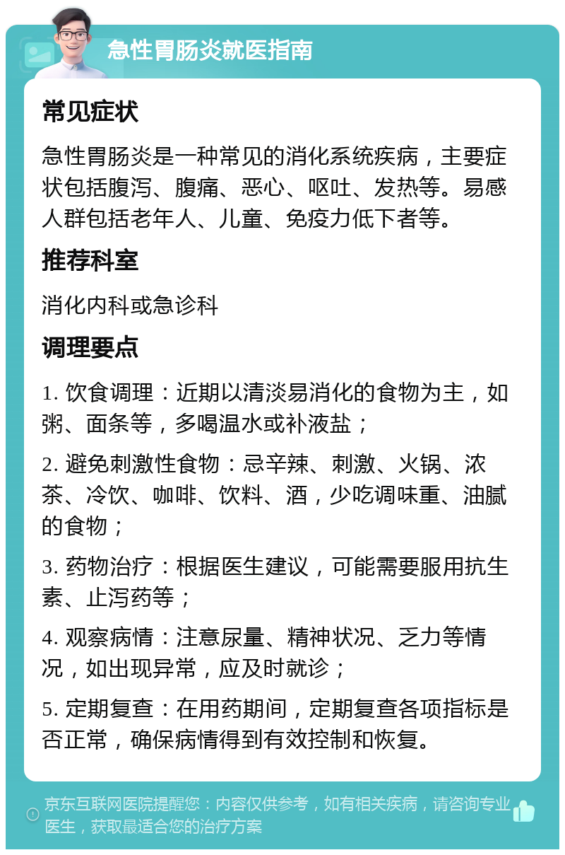 急性胃肠炎就医指南 常见症状 急性胃肠炎是一种常见的消化系统疾病，主要症状包括腹泻、腹痛、恶心、呕吐、发热等。易感人群包括老年人、儿童、免疫力低下者等。 推荐科室 消化内科或急诊科 调理要点 1. 饮食调理：近期以清淡易消化的食物为主，如粥、面条等，多喝温水或补液盐； 2. 避免刺激性食物：忌辛辣、刺激、火锅、浓茶、冷饮、咖啡、饮料、酒，少吃调味重、油腻的食物； 3. 药物治疗：根据医生建议，可能需要服用抗生素、止泻药等； 4. 观察病情：注意尿量、精神状况、乏力等情况，如出现异常，应及时就诊； 5. 定期复查：在用药期间，定期复查各项指标是否正常，确保病情得到有效控制和恢复。