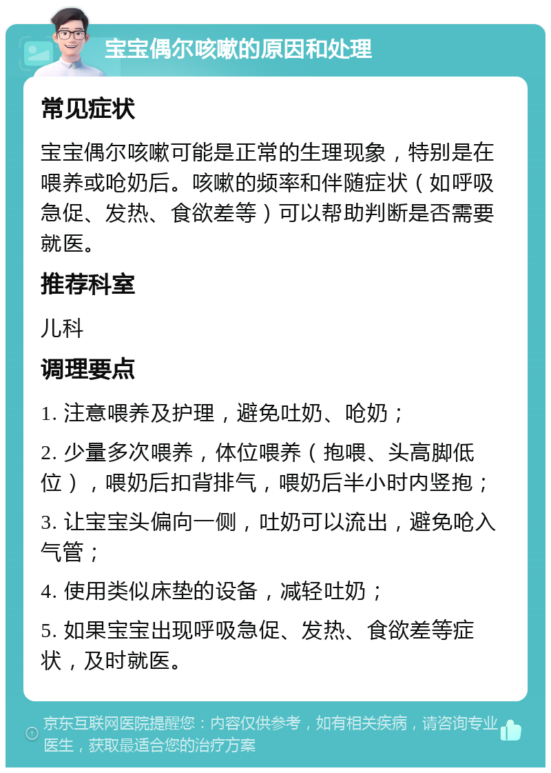 宝宝偶尔咳嗽的原因和处理 常见症状 宝宝偶尔咳嗽可能是正常的生理现象，特别是在喂养或呛奶后。咳嗽的频率和伴随症状（如呼吸急促、发热、食欲差等）可以帮助判断是否需要就医。 推荐科室 儿科 调理要点 1. 注意喂养及护理，避免吐奶、呛奶； 2. 少量多次喂养，体位喂养（抱喂、头高脚低位），喂奶后扣背排气，喂奶后半小时内竖抱； 3. 让宝宝头偏向一侧，吐奶可以流出，避免呛入气管； 4. 使用类似床垫的设备，减轻吐奶； 5. 如果宝宝出现呼吸急促、发热、食欲差等症状，及时就医。