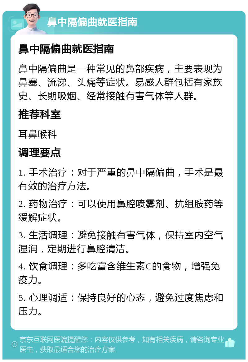 鼻中隔偏曲就医指南 鼻中隔偏曲就医指南 鼻中隔偏曲是一种常见的鼻部疾病，主要表现为鼻塞、流涕、头痛等症状。易感人群包括有家族史、长期吸烟、经常接触有害气体等人群。 推荐科室 耳鼻喉科 调理要点 1. 手术治疗：对于严重的鼻中隔偏曲，手术是最有效的治疗方法。 2. 药物治疗：可以使用鼻腔喷雾剂、抗组胺药等缓解症状。 3. 生活调理：避免接触有害气体，保持室内空气湿润，定期进行鼻腔清洁。 4. 饮食调理：多吃富含维生素C的食物，增强免疫力。 5. 心理调适：保持良好的心态，避免过度焦虑和压力。