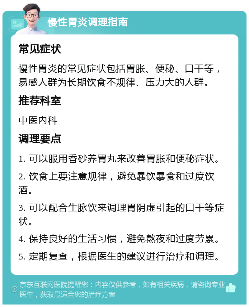 慢性胃炎调理指南 常见症状 慢性胃炎的常见症状包括胃胀、便秘、口干等，易感人群为长期饮食不规律、压力大的人群。 推荐科室 中医内科 调理要点 1. 可以服用香砂养胃丸来改善胃胀和便秘症状。 2. 饮食上要注意规律，避免暴饮暴食和过度饮酒。 3. 可以配合生脉饮来调理胃阴虚引起的口干等症状。 4. 保持良好的生活习惯，避免熬夜和过度劳累。 5. 定期复查，根据医生的建议进行治疗和调理。