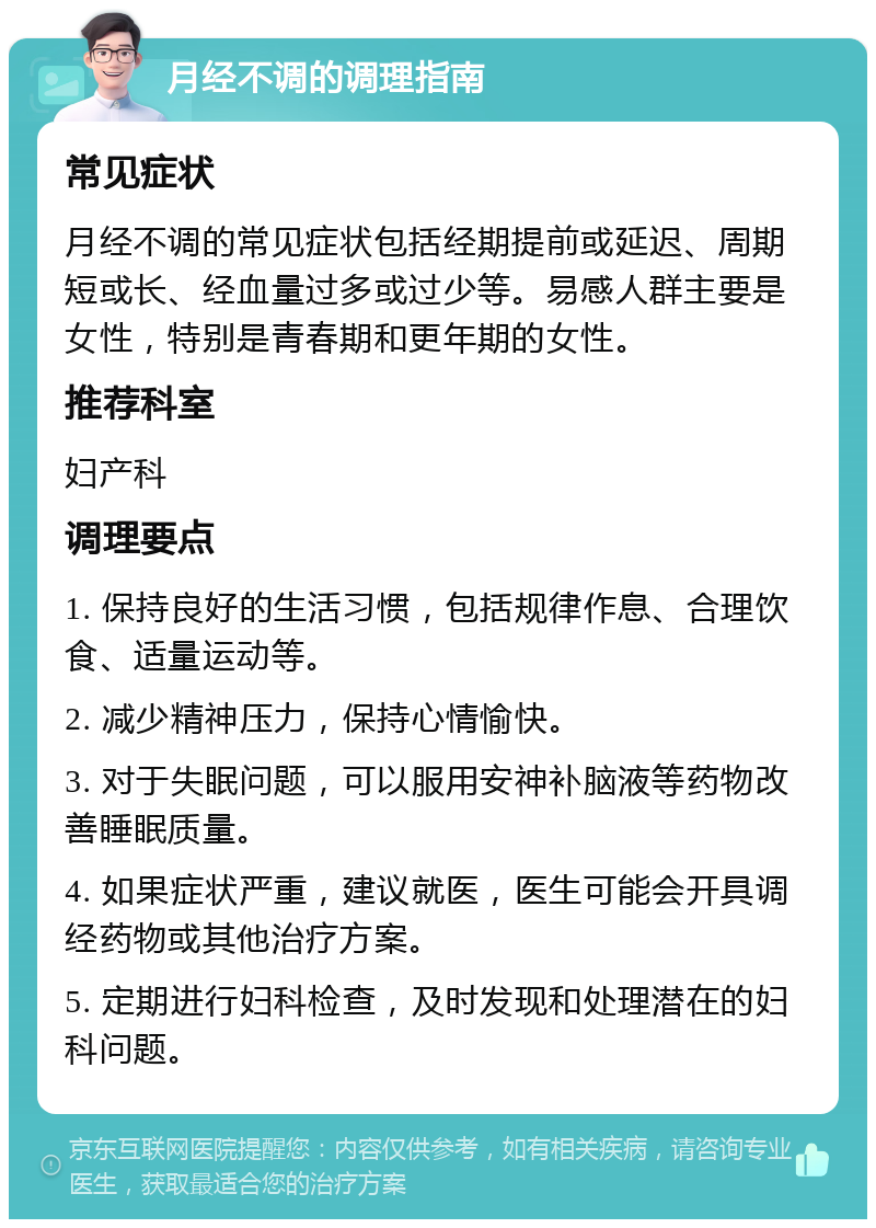 月经不调的调理指南 常见症状 月经不调的常见症状包括经期提前或延迟、周期短或长、经血量过多或过少等。易感人群主要是女性，特别是青春期和更年期的女性。 推荐科室 妇产科 调理要点 1. 保持良好的生活习惯，包括规律作息、合理饮食、适量运动等。 2. 减少精神压力，保持心情愉快。 3. 对于失眠问题，可以服用安神补脑液等药物改善睡眠质量。 4. 如果症状严重，建议就医，医生可能会开具调经药物或其他治疗方案。 5. 定期进行妇科检查，及时发现和处理潜在的妇科问题。