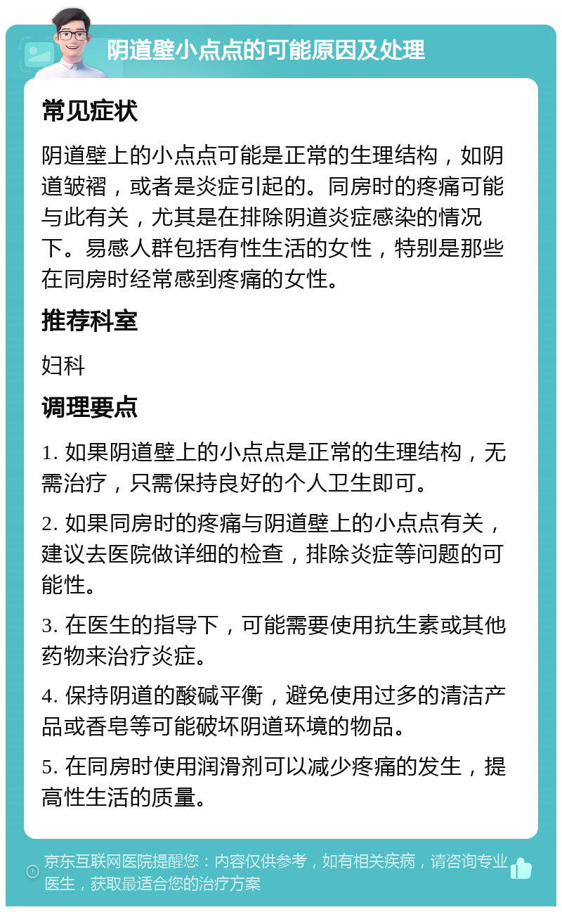 阴道壁小点点的可能原因及处理 常见症状 阴道壁上的小点点可能是正常的生理结构，如阴道皱褶，或者是炎症引起的。同房时的疼痛可能与此有关，尤其是在排除阴道炎症感染的情况下。易感人群包括有性生活的女性，特别是那些在同房时经常感到疼痛的女性。 推荐科室 妇科 调理要点 1. 如果阴道壁上的小点点是正常的生理结构，无需治疗，只需保持良好的个人卫生即可。 2. 如果同房时的疼痛与阴道壁上的小点点有关，建议去医院做详细的检查，排除炎症等问题的可能性。 3. 在医生的指导下，可能需要使用抗生素或其他药物来治疗炎症。 4. 保持阴道的酸碱平衡，避免使用过多的清洁产品或香皂等可能破坏阴道环境的物品。 5. 在同房时使用润滑剂可以减少疼痛的发生，提高性生活的质量。