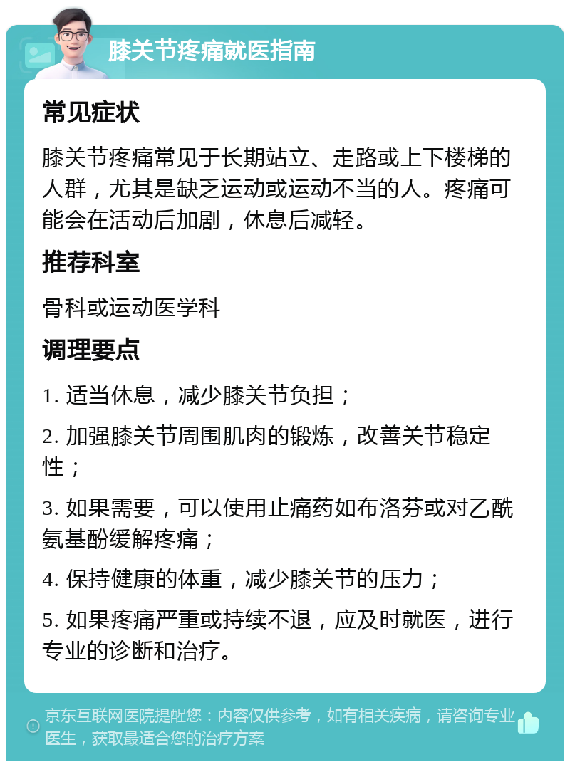 膝关节疼痛就医指南 常见症状 膝关节疼痛常见于长期站立、走路或上下楼梯的人群，尤其是缺乏运动或运动不当的人。疼痛可能会在活动后加剧，休息后减轻。 推荐科室 骨科或运动医学科 调理要点 1. 适当休息，减少膝关节负担； 2. 加强膝关节周围肌肉的锻炼，改善关节稳定性； 3. 如果需要，可以使用止痛药如布洛芬或对乙酰氨基酚缓解疼痛； 4. 保持健康的体重，减少膝关节的压力； 5. 如果疼痛严重或持续不退，应及时就医，进行专业的诊断和治疗。