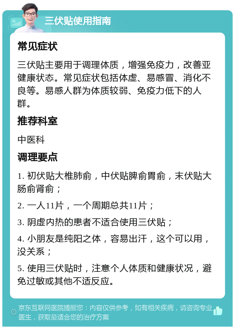 三伏贴使用指南 常见症状 三伏贴主要用于调理体质，增强免疫力，改善亚健康状态。常见症状包括体虚、易感冒、消化不良等。易感人群为体质较弱、免疫力低下的人群。 推荐科室 中医科 调理要点 1. 初伏贴大椎肺俞，中伏贴脾俞胃俞，末伏贴大肠俞肾俞； 2. 一人11片，一个周期总共11片； 3. 阴虚内热的患者不适合使用三伏贴； 4. 小朋友是纯阳之体，容易出汗，这个可以用，没关系； 5. 使用三伏贴时，注意个人体质和健康状况，避免过敏或其他不适反应。