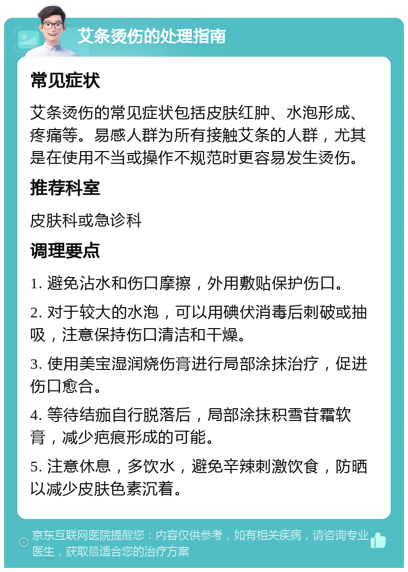 艾条烫伤的处理指南 常见症状 艾条烫伤的常见症状包括皮肤红肿、水泡形成、疼痛等。易感人群为所有接触艾条的人群，尤其是在使用不当或操作不规范时更容易发生烫伤。 推荐科室 皮肤科或急诊科 调理要点 1. 避免沾水和伤口摩擦，外用敷贴保护伤口。 2. 对于较大的水泡，可以用碘伏消毒后刺破或抽吸，注意保持伤口清洁和干燥。 3. 使用美宝湿润烧伤膏进行局部涂抹治疗，促进伤口愈合。 4. 等待结痂自行脱落后，局部涂抹积雪苷霜软膏，减少疤痕形成的可能。 5. 注意休息，多饮水，避免辛辣刺激饮食，防晒以减少皮肤色素沉着。