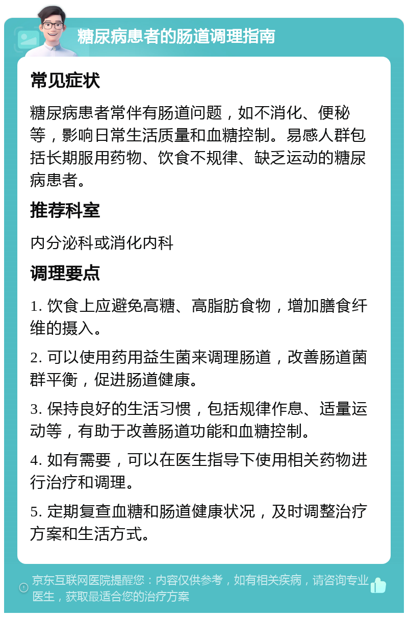 糖尿病患者的肠道调理指南 常见症状 糖尿病患者常伴有肠道问题，如不消化、便秘等，影响日常生活质量和血糖控制。易感人群包括长期服用药物、饮食不规律、缺乏运动的糖尿病患者。 推荐科室 内分泌科或消化内科 调理要点 1. 饮食上应避免高糖、高脂肪食物，增加膳食纤维的摄入。 2. 可以使用药用益生菌来调理肠道，改善肠道菌群平衡，促进肠道健康。 3. 保持良好的生活习惯，包括规律作息、适量运动等，有助于改善肠道功能和血糖控制。 4. 如有需要，可以在医生指导下使用相关药物进行治疗和调理。 5. 定期复查血糖和肠道健康状况，及时调整治疗方案和生活方式。