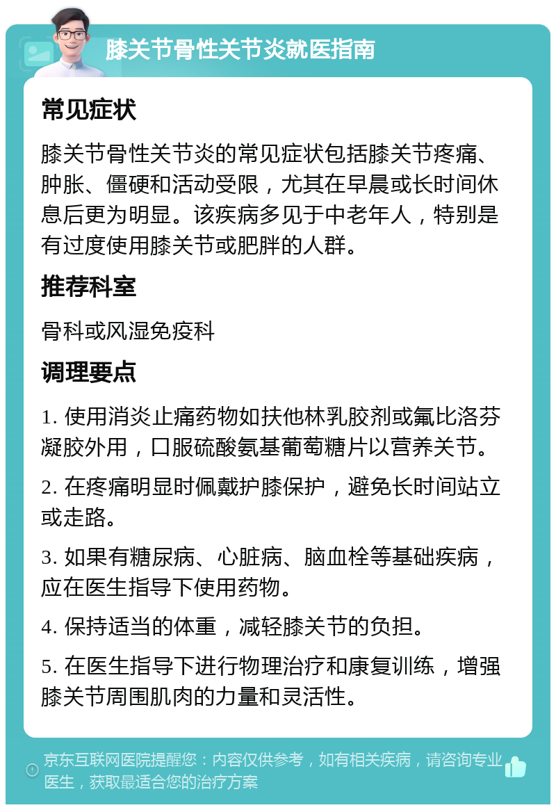 膝关节骨性关节炎就医指南 常见症状 膝关节骨性关节炎的常见症状包括膝关节疼痛、肿胀、僵硬和活动受限，尤其在早晨或长时间休息后更为明显。该疾病多见于中老年人，特别是有过度使用膝关节或肥胖的人群。 推荐科室 骨科或风湿免疫科 调理要点 1. 使用消炎止痛药物如扶他林乳胶剂或氟比洛芬凝胶外用，口服硫酸氨基葡萄糖片以营养关节。 2. 在疼痛明显时佩戴护膝保护，避免长时间站立或走路。 3. 如果有糖尿病、心脏病、脑血栓等基础疾病，应在医生指导下使用药物。 4. 保持适当的体重，减轻膝关节的负担。 5. 在医生指导下进行物理治疗和康复训练，增强膝关节周围肌肉的力量和灵活性。