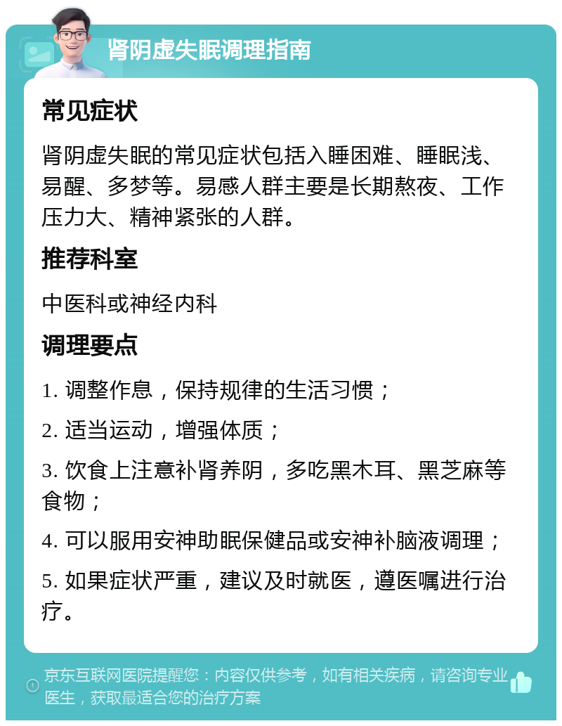 肾阴虚失眠调理指南 常见症状 肾阴虚失眠的常见症状包括入睡困难、睡眠浅、易醒、多梦等。易感人群主要是长期熬夜、工作压力大、精神紧张的人群。 推荐科室 中医科或神经内科 调理要点 1. 调整作息，保持规律的生活习惯； 2. 适当运动，增强体质； 3. 饮食上注意补肾养阴，多吃黑木耳、黑芝麻等食物； 4. 可以服用安神助眠保健品或安神补脑液调理； 5. 如果症状严重，建议及时就医，遵医嘱进行治疗。