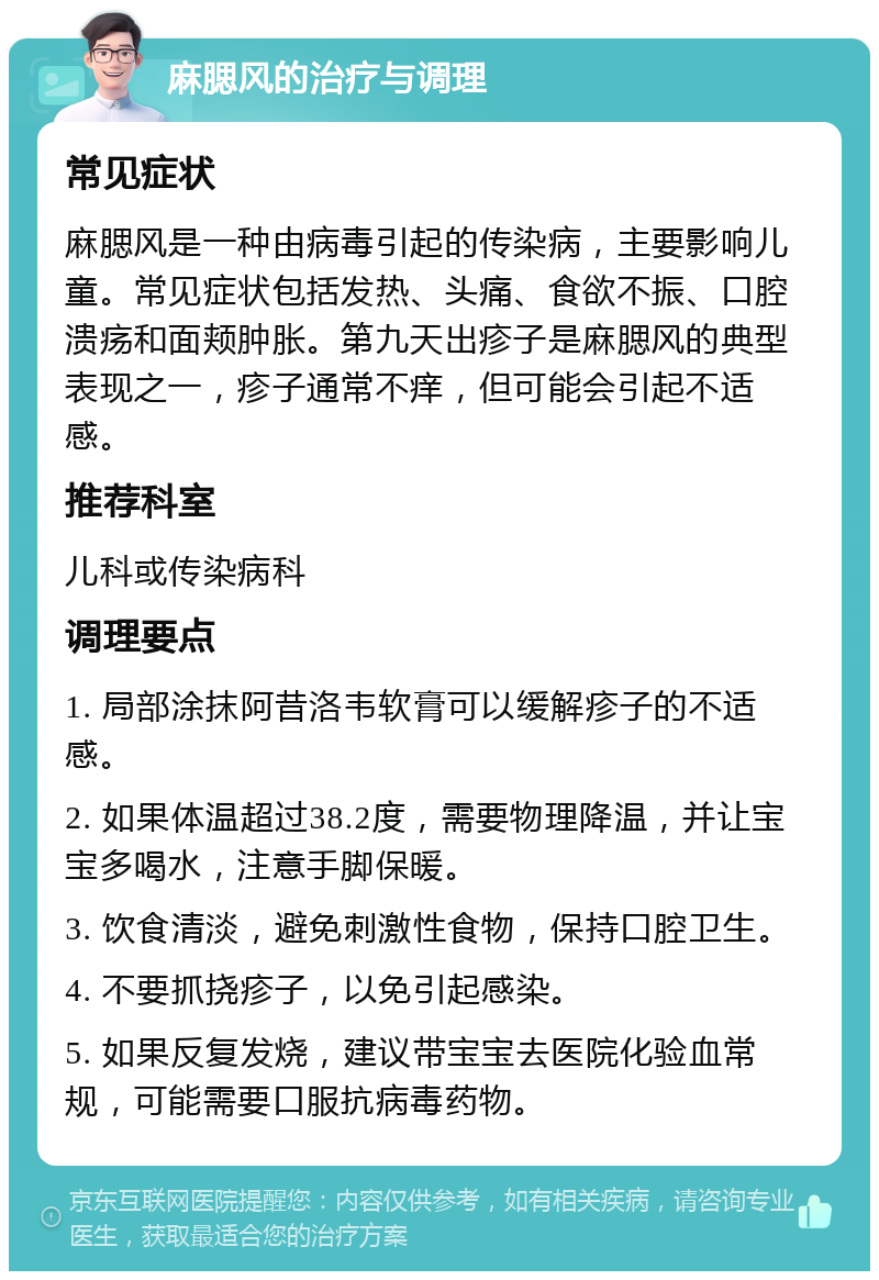 麻腮风的治疗与调理 常见症状 麻腮风是一种由病毒引起的传染病，主要影响儿童。常见症状包括发热、头痛、食欲不振、口腔溃疡和面颊肿胀。第九天出疹子是麻腮风的典型表现之一，疹子通常不痒，但可能会引起不适感。 推荐科室 儿科或传染病科 调理要点 1. 局部涂抹阿昔洛韦软膏可以缓解疹子的不适感。 2. 如果体温超过38.2度，需要物理降温，并让宝宝多喝水，注意手脚保暖。 3. 饮食清淡，避免刺激性食物，保持口腔卫生。 4. 不要抓挠疹子，以免引起感染。 5. 如果反复发烧，建议带宝宝去医院化验血常规，可能需要口服抗病毒药物。