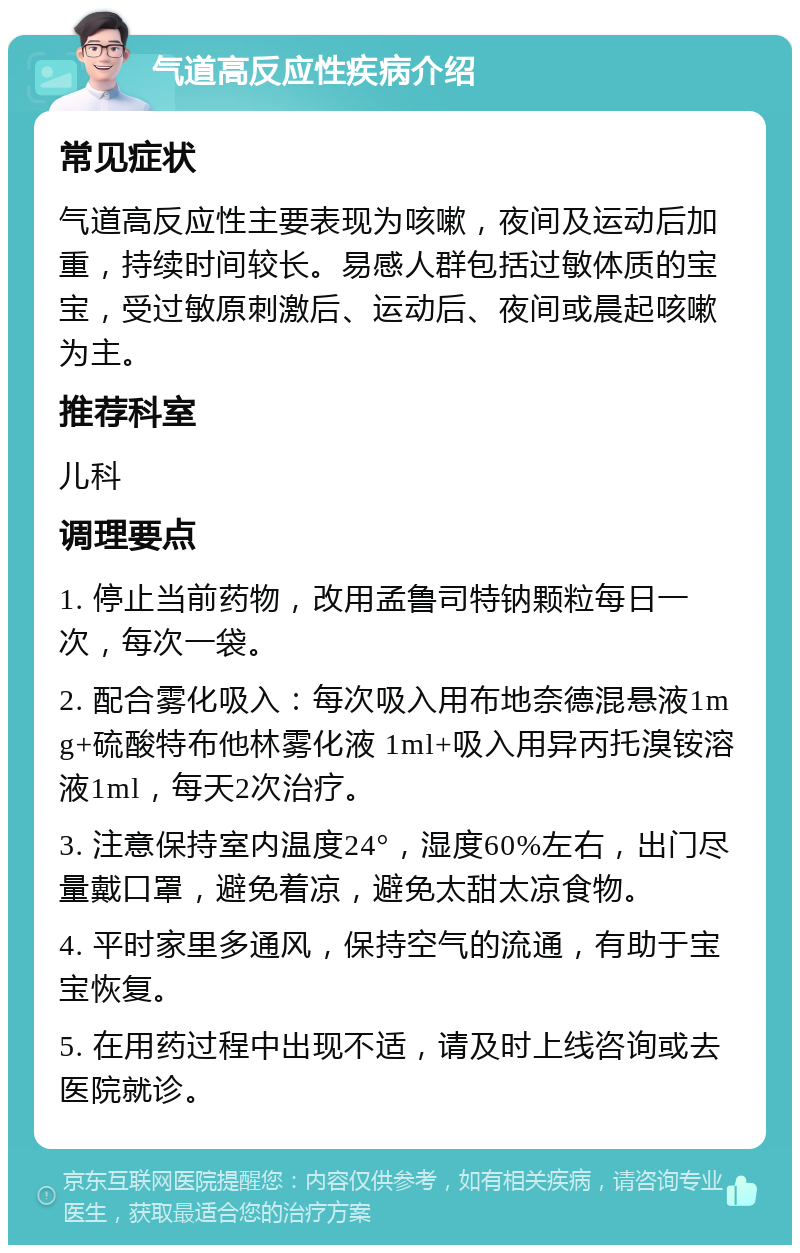 气道高反应性疾病介绍 常见症状 气道高反应性主要表现为咳嗽，夜间及运动后加重，持续时间较长。易感人群包括过敏体质的宝宝，受过敏原刺激后、运动后、夜间或晨起咳嗽为主。 推荐科室 儿科 调理要点 1. 停止当前药物，改用孟鲁司特钠颗粒每日一次，每次一袋。 2. 配合雾化吸入：每次吸入用布地奈德混悬液1mg+硫酸特布他林雾化液 1ml+吸入用异丙托溴铵溶液1ml，每天2次治疗。 3. 注意保持室内温度24°，湿度60%左右，出门尽量戴口罩，避免着凉，避免太甜太凉食物。 4. 平时家里多通风，保持空气的流通，有助于宝宝恢复。 5. 在用药过程中出现不适，请及时上线咨询或去医院就诊。