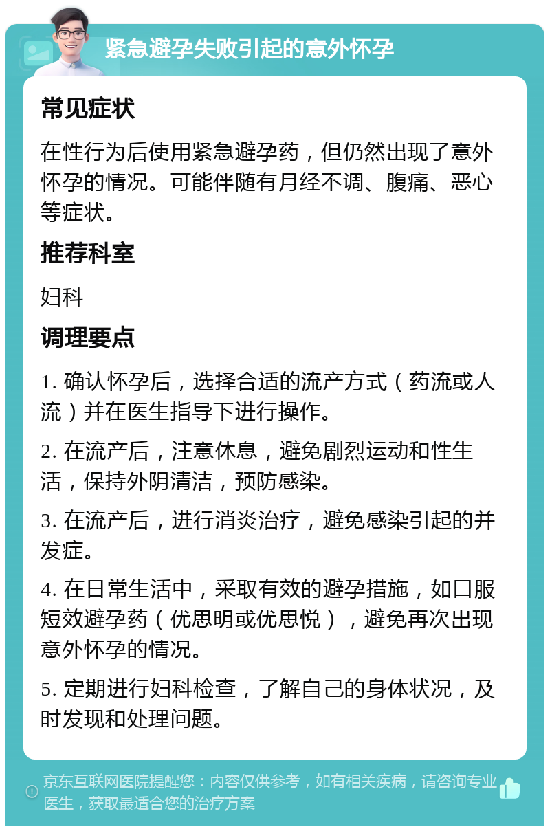 紧急避孕失败引起的意外怀孕 常见症状 在性行为后使用紧急避孕药，但仍然出现了意外怀孕的情况。可能伴随有月经不调、腹痛、恶心等症状。 推荐科室 妇科 调理要点 1. 确认怀孕后，选择合适的流产方式（药流或人流）并在医生指导下进行操作。 2. 在流产后，注意休息，避免剧烈运动和性生活，保持外阴清洁，预防感染。 3. 在流产后，进行消炎治疗，避免感染引起的并发症。 4. 在日常生活中，采取有效的避孕措施，如口服短效避孕药（优思明或优思悦），避免再次出现意外怀孕的情况。 5. 定期进行妇科检查，了解自己的身体状况，及时发现和处理问题。